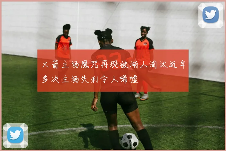 火箭主场魔咒再现被湖人淘汰近年多次主场失利令人唏嘘