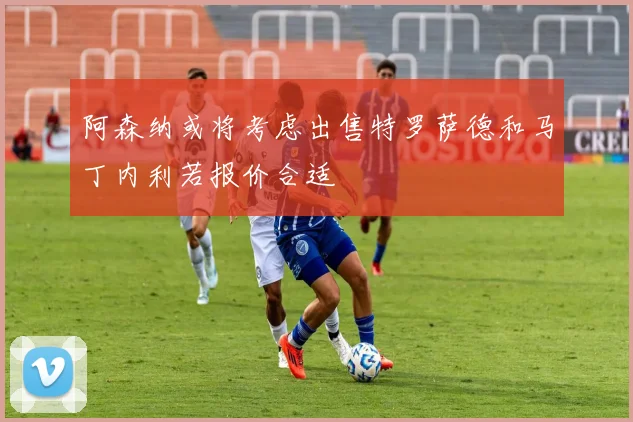 阿森纳或将考虑出售特罗萨德和马丁内利若报价合适