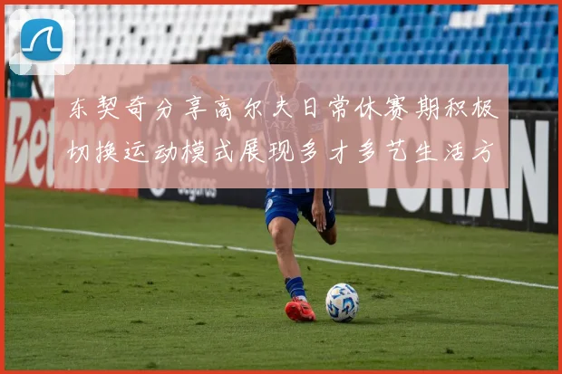 东契奇分享高尔夫日常休赛期积极切换运动模式展现多才多艺生活方式