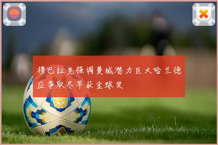 穆巴拉克强调曼城潜力巨大哈兰德应争取尽早获金球奖