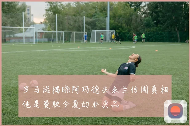 罗马诺揭晓阿玛德去米兰传闻真相他是曼联今夏的非卖品