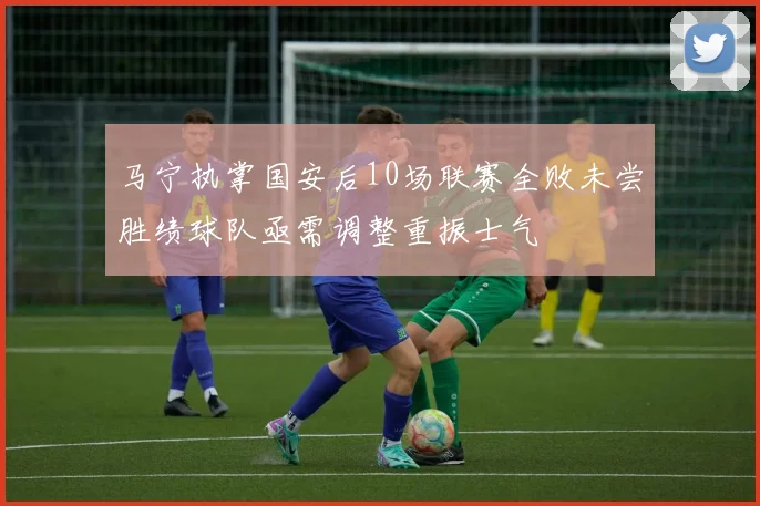 马宁执掌国安后10场联赛全败未尝胜绩球队亟需调整重振士气