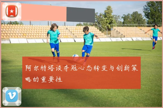 阿尔特塔谈夺冠心态转变与创新策略的重要性