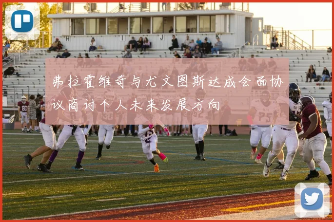 弗拉霍维奇与尤文图斯达成会面协议商讨个人未来发展方向