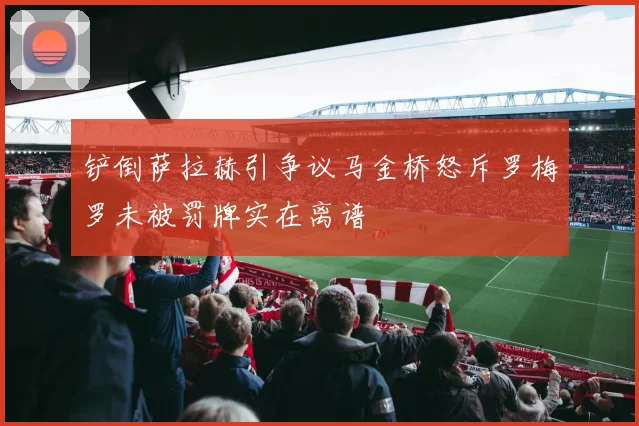 铲倒萨拉赫引争议马金桥怒斥罗梅罗未被罚牌实在离谱