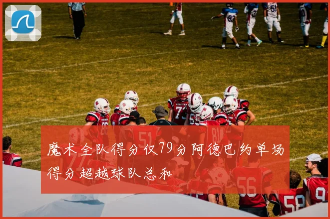 魔术全队得分仅79分阿德巴约单场得分超越球队总和