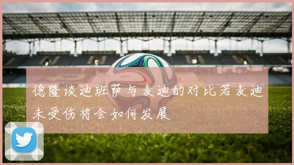 德隆谈迪班萨与麦迪的对比若麦迪未受伤将会如何发展