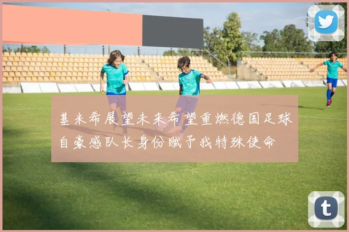 基米希展望未来希望重燃德国足球自豪感队长身份赋予我特殊使命