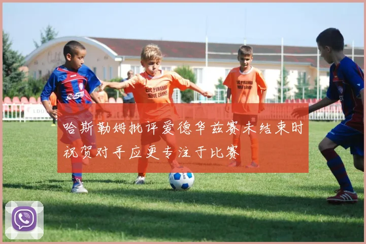 哈斯勒姆批评爱德华兹赛未结束时祝贺对手应更专注于比赛