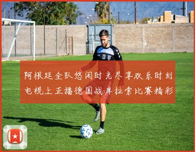 阿根廷全队悠闲时光尽享欢乐时刻电视上正播德国战库拉索比赛精彩瞬间